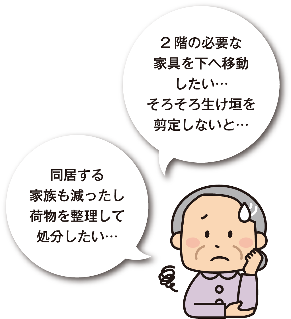 2階の必要な家具を下へ移動したい･･･そろそろ生け垣を選定しないと･･･同居する家族も減ったし荷物を整理して処分したい･･･