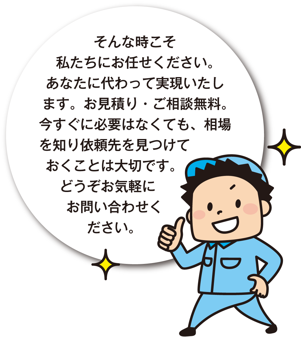そんな時こそ私たちにお任せください。あなたに代わって実現いたします。お見積り・ご相談無料。今すぐに必要はなくても、相場を知り依頼先を見つけておくことは大切です。どうぞお気軽にお問い合わせください。